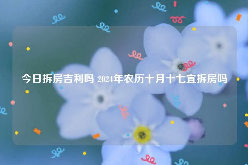 今日拆房吉利吗 2024年农历十月十七宜拆房吗