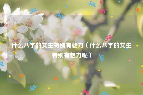 什么八字的女生特别有魅力（什么八字的女生特别有魅力呢）