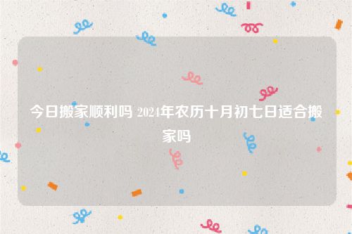 今日搬家顺利吗 2024年农历十月初七日适合搬家吗