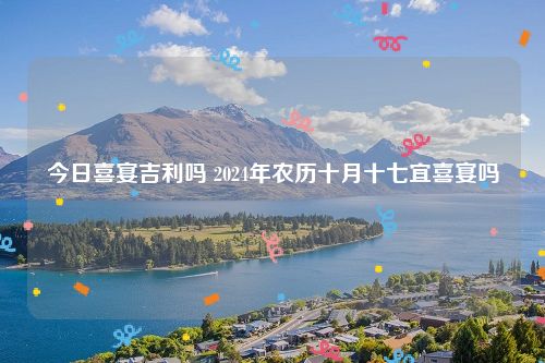 今日喜宴吉利吗 2024年农历十月十七宜喜宴吗