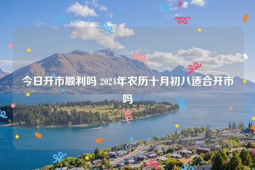 今日开市顺利吗 2024年农历十月初八适合开市吗