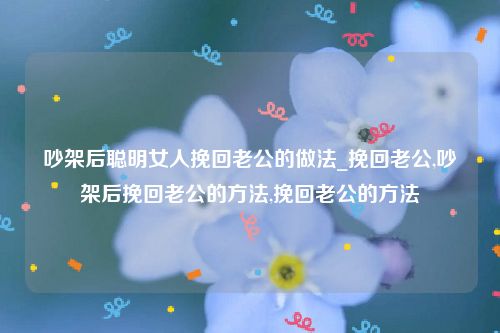 吵架后聪明女人挽回老公的做法_挽回老公,吵架后挽回老公的方法,挽回老公的方法