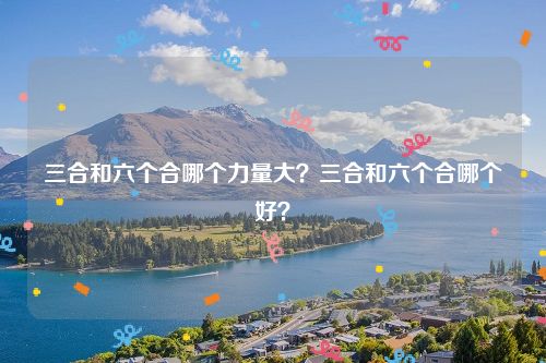 三合和六个合哪个力量大？三合和六个合哪个好？