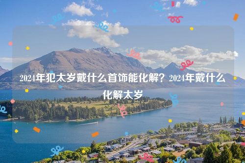 2024年犯太岁戴什么首饰能化解？2024年戴什么化解太岁