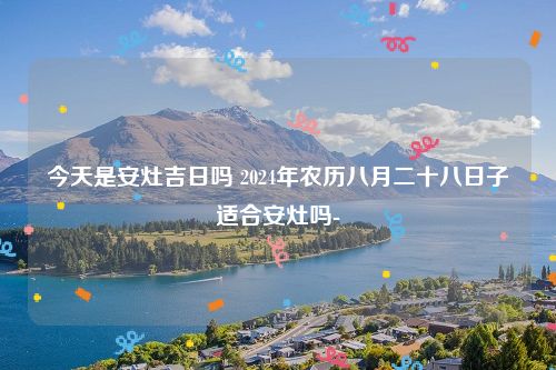 今天是安灶吉日吗 2024年农历八月二十八日子适合安灶吗-