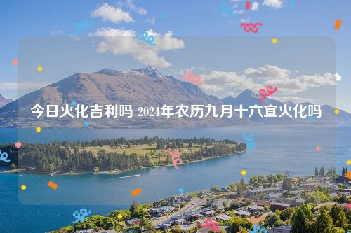 今日火化吉利吗 2024年农历九月十六宜火化吗