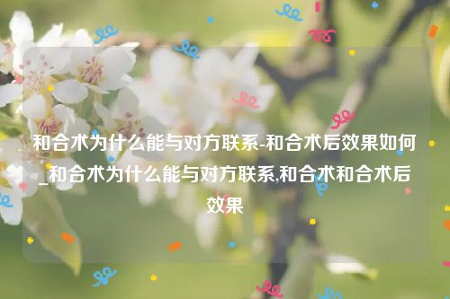 和合术为什么能与对方联系-和合术后效果如何_和合术为什么能与对方联系,和合术和合术后效果