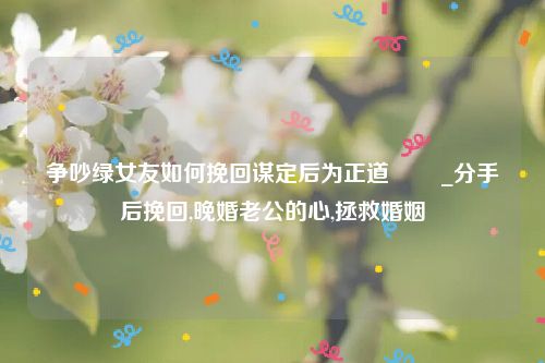 争吵绿女友如何挽回谋定后为正道 　　_分手后挽回,晚婚老公的心,拯救婚姻