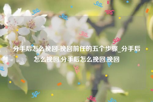 分手后怎么挽回-挽回前任的五个步骤_分手后怎么挽回,分手后怎么挽回,挽回